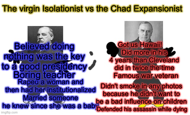 The virgin isolationist vs the Chad Expansionist | The virgin Isolationist vs the Chad Expansionist; Got us Hawaii! Believed doing nothing was the key to a good presidency; Did more in his 4 years than Cleveland did in twice the time; Famous war veteran; Boring teacher; Raped a woman and then had her institutionalized Married someone he knew since she was a baby; Didn't smoke in any photos because he didn't want to be a bad influence on children; Defended his assassin while dying | image tagged in virgin vs chad | made w/ Imgflip meme maker