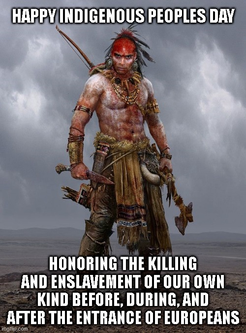 Indigenous people | HAPPY INDIGENOUS PEOPLES DAY; HONORING THE KILLING AND ENSLAVEMENT OF OUR OWN KIND BEFORE, DURING, AND AFTER THE ENTRANCE OF EUROPEANS | image tagged in indigenous people | made w/ Imgflip meme maker