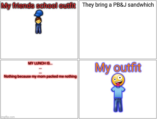 Blank Comic Panel 2x2 | My friends school outfit
🧢
🙎‍♂️
👖; They bring a PB&J sandwhich; MY LUNCH IS...
...
...
Nothing because my mom packed me nothing; My outfit
🤪
👕
👖 | image tagged in memes,blank comic panel 2x2 | made w/ Imgflip meme maker