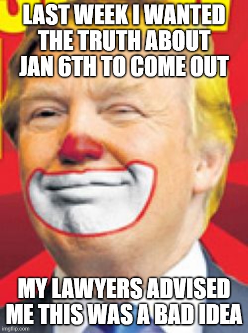 Donald Trump the Clown | LAST WEEK I WANTED THE TRUTH ABOUT JAN 6TH TO COME OUT; MY LAWYERS ADVISED ME THIS WAS A BAD IDEA | image tagged in donald trump the clown | made w/ Imgflip meme maker