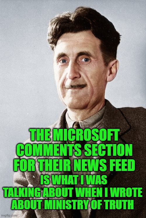 yep | THE MICROSOFT COMMENTS SECTION FOR THEIR NEWS FEED; IS WHAT I WAS TALKING ABOUT WHEN I WROTE ABOUT MINISTRY OF TRUTH | image tagged in george orwell | made w/ Imgflip meme maker