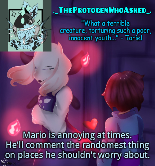 Probably established already, but *shrugs* | Mario is annoying at times. He'll comment the randomest thing on places he shouldn't worry about. | image tagged in theprotogenwhoasked toriel temp | made w/ Imgflip meme maker