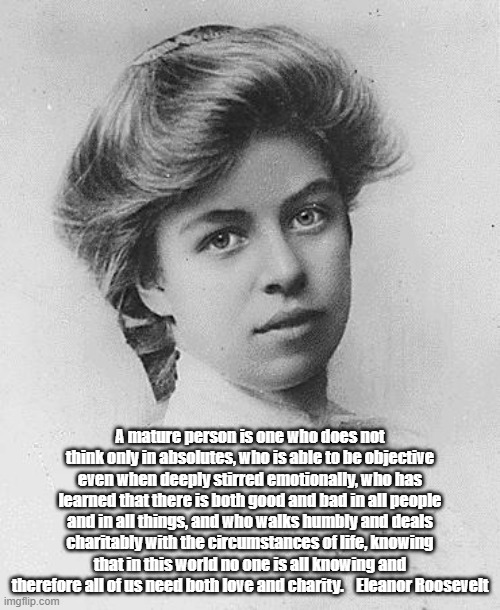 Eleanor Roosevelt On Maturity, Emotionality, Ubiquitous Shades Of Gray, Love And Charity | A mature person is one who does not think only in absolutes, who is able to be objective even when deeply stirred emotionally, who has learned that there is both good and bad in all people and in all things, and who walks humbly and deals charitably with the circumstances of life, knowing that in this world no one is all knowing and therefore all of us need both love and charity.    Eleanor Roosevelt | image tagged in eleanor roosevelt,love,charity,humility,absolutism,maturity | made w/ Imgflip meme maker