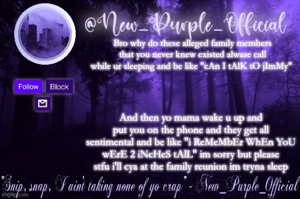 ._. | Bro why do these alleged family members that you never knew existed alwase call while ur sleeping and be like "cAn I tAlK tO jImMy"; And then yo mama wake u up and put you on the phone and they get all sentimental and be like "i ReMeMbEr WhEn YoU wErE 2 iNcHeS tAlL" im sorry but please stfu i'll cya at the family reunion im tryna sleep | image tagged in purple's announcement | made w/ Imgflip meme maker