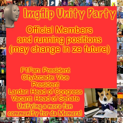 Imgflip Unity Party Announcement | Official Members and running positions (may change in ze future); F1Fan: President
CityArcade: Vice President
Lardar: Head of Congress
Vacant: Head of Senate | image tagged in imgflip unity party announcement | made w/ Imgflip meme maker