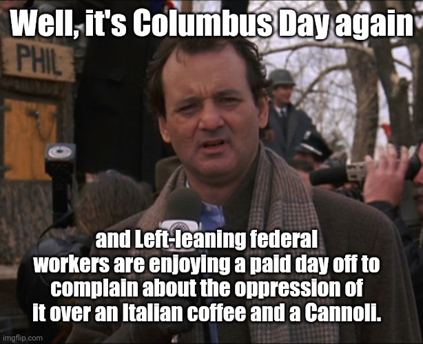 It's Columbus Day |  Well, it's Columbus Day again; and Left-leaning federal workers are enjoying a paid day off to complain about the oppression of it over an Italian coffee and a Cannoli. | image tagged in bill murray groundhog day,columbus day,leftists,hypocrisy,sjw triggered,political humor | made w/ Imgflip meme maker