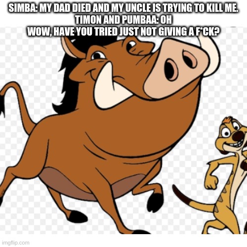 SIMBA: MY DAD DIED AND MY UNCLE IS TRYING TO KILL ME.
TIMON AND PUMBAA: OH WOW, HAVE YOU TRIED JUST NOT GIVING A F*CK? | image tagged in lion king | made w/ Imgflip meme maker