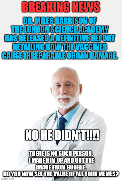 Do you subscribe to lies, misinformation, and distraction? | BREAKING NEWS; DR. MILES HARRISON OF THE LONDON SCIENCE ACADEMY HAS RELEASED A DEFINITIVE REPORT DETAILING HOW THE VACCINES CAUSE IRREPARABLE ORGAN DAMAGE. NO HE DIDN'T!!!! THERE IS NO SUCH PERSON.  I MADE HIM UP AND GOT THE IMAGE FROM GOOGLE.
DO YOU NOW SEE THE VALUE OF ALL YOUR MEMES? | image tagged in truth,fox news | made w/ Imgflip meme maker