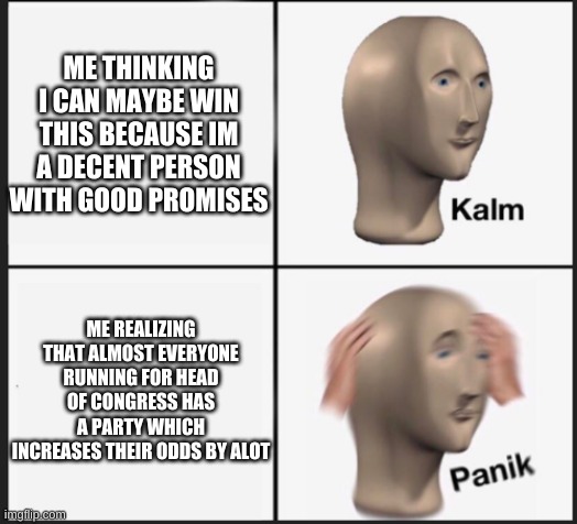 i still think i got this | ME THINKING I CAN MAYBE WIN THIS BECAUSE IM A DECENT PERSON WITH GOOD PROMISES; ME REALIZING THAT ALMOST EVERYONE RUNNING FOR HEAD OF CONGRESS HAS A PARTY WHICH INCREASES THEIR ODDS BY ALOT | image tagged in calm panic | made w/ Imgflip meme maker