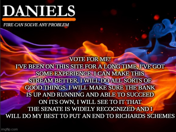 Vote for Me! | VOTE FOR ME!
I'VE BEEN ON THIS SITE FOR A LONG TIME, I'VE GOT SOME EXPERIENCE. I CAN MAKE THIS STREAM BETTER, I WILL DO ALL SORTS OF GOOD THINGS. I WILL MAKE SURE THE BANK IS UP AND RUNNING AND ABLE TO SUCCEED ON ITS OWN, I WILL SEE TO IT THAT THE SENATE IS WIDELY RECOGNIZED AND I WILL DO MY BEST TO PUT AN END TO RICHARDS SCHEMES | image tagged in daniels fire template | made w/ Imgflip meme maker