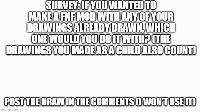 white box | SURVEY: IF YOU WANTED TO MAKE A FNF MOD WITH ANY OF YOUR DRAWINGS ALREADY DRAWN, WHICH ONE WOULD YOU DO IT WITH? (THE DRAWINGS YOU MADE AS A CHILD ALSO COUNT); POST THE DRAW IN THE COMMENTS (I WON'T USE IT) | image tagged in white box | made w/ Imgflip meme maker