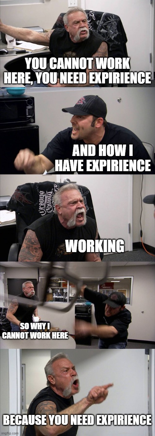 work problems | YOU CANNOT WORK HERE, YOU NEED EXPIRIENCE; AND HOW I HAVE EXPIRIENCE; WORKING; SO WHY I CANNOT WORK HERE; BECAUSE YOU NEED EXPIRIENCE | image tagged in memes,american chopper argument | made w/ Imgflip meme maker