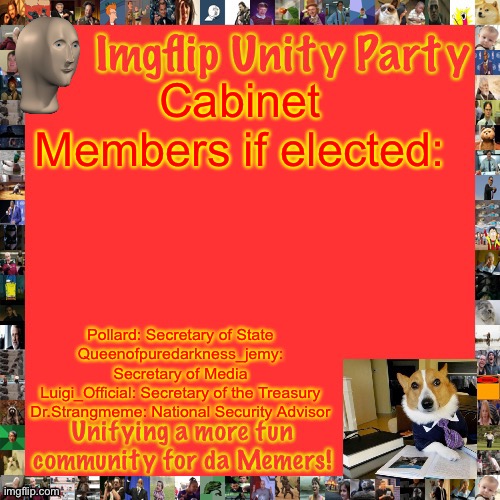 Imgflip Unity Party Announcement | Cabinet Members if elected:; Pollard: Secretary of State
Queenofpuredarkness_jemy: Secretary of Media
Luigi_Official: Secretary of the Treasury
Dr.Strangmeme: National Security Advisor | image tagged in imgflip unity party announcement | made w/ Imgflip meme maker