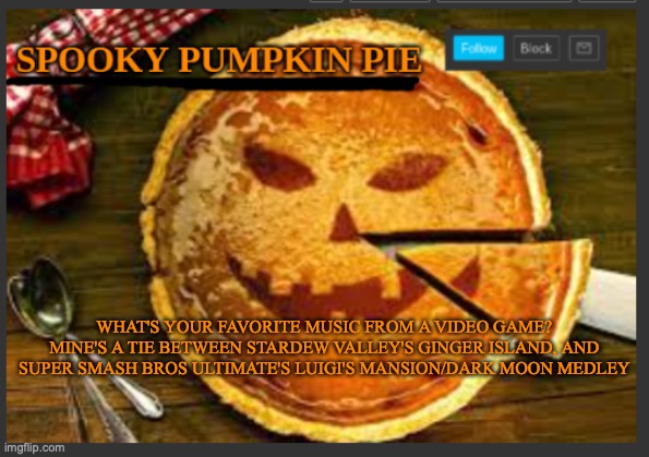 spooky pumpkin pie | WHAT'S YOUR FAVORITE MUSIC FROM A VIDEO GAME? MINE'S A TIE BETWEEN STARDEW VALLEY'S GINGER ISLAND, AND SUPER SMASH BROS ULTIMATE'S LUIGI'S MANSION/DARK MOON MEDLEY | image tagged in spooky pumpkin pie | made w/ Imgflip meme maker
