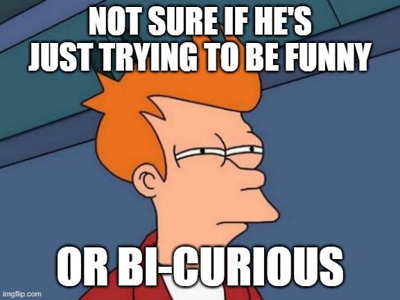 Futurama Fry Meme | NOT SURE IF HE'S JUST TRYING TO BE FUNNY OR BI-CURIOUS | image tagged in memes,futurama fry | made w/ Imgflip meme maker