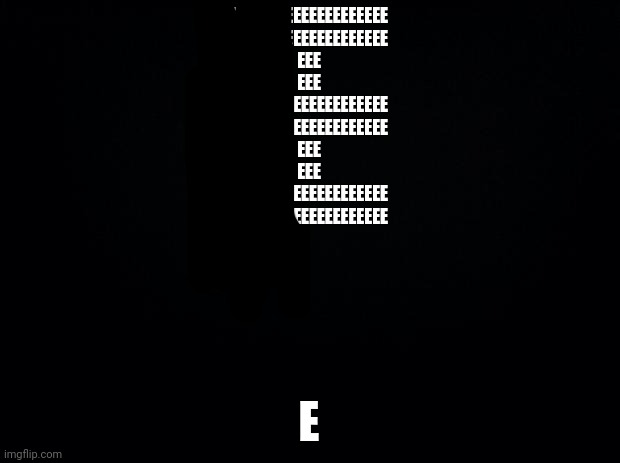 E | EEEEEEEEEEEEEEEEEEEE
EEEEEEEEEEEEEEEEEEEE
EEE
EEE
EEEEEEEEEEEEEEEEEEEE
EEEEEEEEEEEEEEEEEEEE
EEE
EEE
EEEEEEEEEEEEEEEEEEEE
EEEEEEEEEEEEEEEEEEEE; E | image tagged in black background,e | made w/ Imgflip meme maker