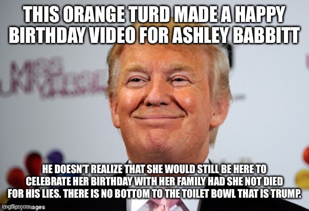 Donald trump approves | THIS ORANGE TURD MADE A HAPPY BIRTHDAY VIDEO FOR ASHLEY BABBITT; HE DOESN’T REALIZE THAT SHE WOULD STILL BE HERE TO CELEBRATE HER BIRTHDAY WITH HER FAMILY HAD SHE NOT DIED FOR HIS LIES. THERE IS NO BOTTOM TO THE TOILET BOWL THAT IS TRUMP. | image tagged in donald trump approves | made w/ Imgflip meme maker