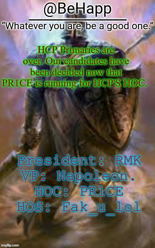 BeHapp's Crusader Template | HCP Primaries are over. Our candidates have been decided now that PR1CE is running for HCP'S HOC. President: RMK
VP: Napoleon.
HOC: PR1CE
HOS: Fak_u_lol | image tagged in behapp's crusader template | made w/ Imgflip meme maker
