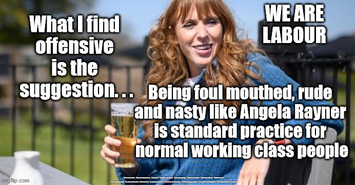 Labour MP - Angela Rayner | WE ARE
LABOUR; What I find 
offensive 
is the 
suggestion. . . Being foul mouthed, rude 
and nasty like Angela Rayner 
is standard practice for 
normal working class people; #Starmerout #GetStarmerOut #Labour #AngelaRayner #wearecorbyn #KeirStarmer #DianeAbbott #McDonnell #cultofcorbyn #labourisdead #Momentum #labourracism #socialistsunday #nevervotelabour #socialistanyday #Antisemitism #scum | image tagged in angela rayner,labourisdead,starmer new leadership,starmerout getstarmerout,cultofcorbyn,tory scum | made w/ Imgflip meme maker