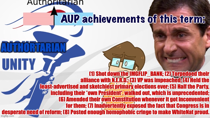 My application for AUP’s campaign manager. :) | AUP achievements of this term:; (1) Shot down the IMGFLIP_BANK; (2) Torpedoed their alliance with N.E.R.D.; (3) VP was impeached; (4) Held the least-advertised and sketchiest primary elections ever; (5) Half the Party, including their *own President*, walked out, which is unprecedented; (6) Amended their own Constitution whenever it got inconvenient for them; (7) Inadvertently exposed the fact that Congress is in desperate need of reform; (8) Posted enough homophobic cringe to make WhiteNat proud. | image tagged in aup announcement,aup,authoritarian,unity,party,achievements | made w/ Imgflip meme maker