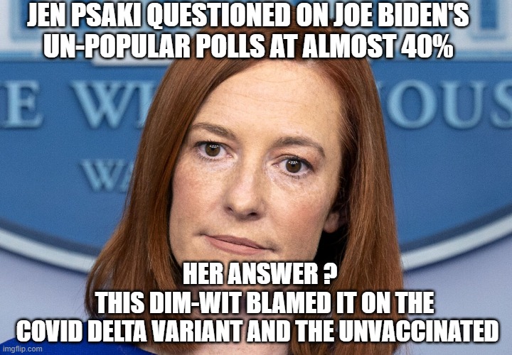 What an Idiot | JEN PSAKI QUESTIONED ON JOE BIDEN'S
 UN-POPULAR POLLS AT ALMOST 40%; HER ANSWER ?
  THIS DIM-WIT BLAMED IT ON THE
 COVID DELTA VARIANT AND THE UNVACCINATED | image tagged in psaki,biden,polls,democrats,liberals,vaccine | made w/ Imgflip meme maker