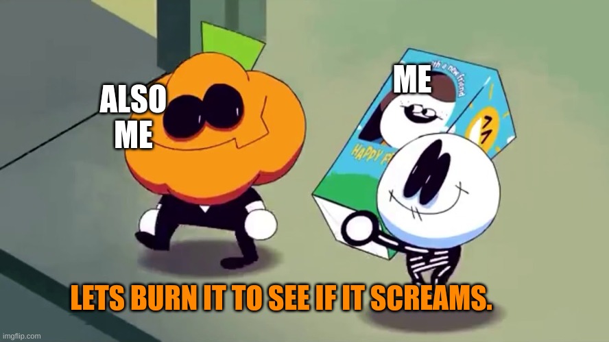 I Must Burn. | ME; ALSO ME; LETS BURN IT TO SEE IF IT SCREAMS. | image tagged in lets burn it and see if it screams,spooky month | made w/ Imgflip meme maker