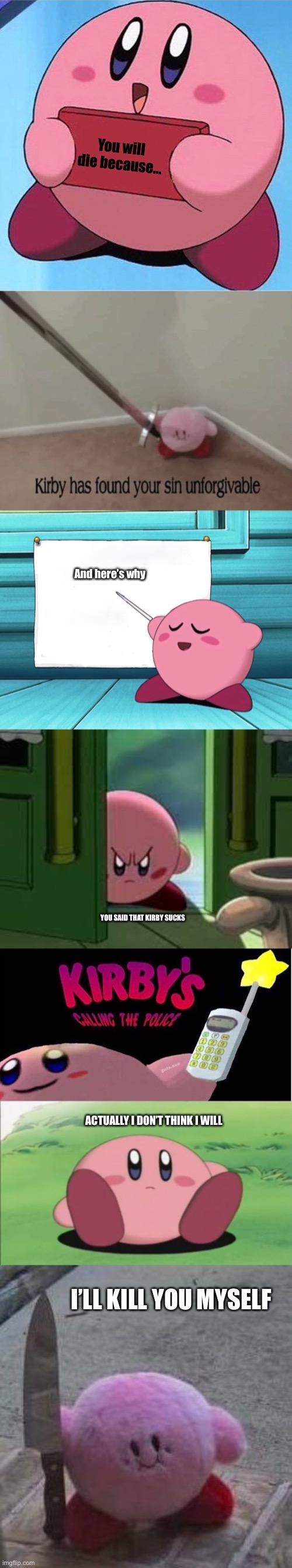 Kirby’s meme chain |  You will die because…; And here’s why; YOU SAID THAT KIRBY SUCKS; ACTUALLY I DON’T THINK I WILL; I’LL KILL YOU MYSELF | image tagged in kirby holding a sign,kirby has found your sin unforgivable,pissed off kirby,kirby's calling the police,meme chain | made w/ Imgflip meme maker
