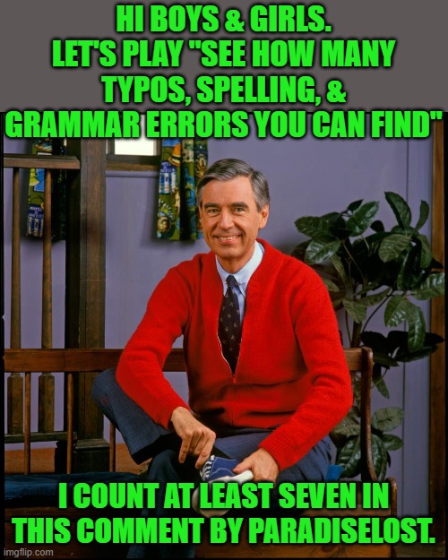 Mr. Rodgers | HI BOYS & GIRLS. LET'S PLAY "SEE HOW MANY TYPOS, SPELLING, & GRAMMAR ERRORS YOU CAN FIND" I COUNT AT LEAST SEVEN IN THIS COMMENT BY PARADISE | image tagged in mr rodgers | made w/ Imgflip meme maker