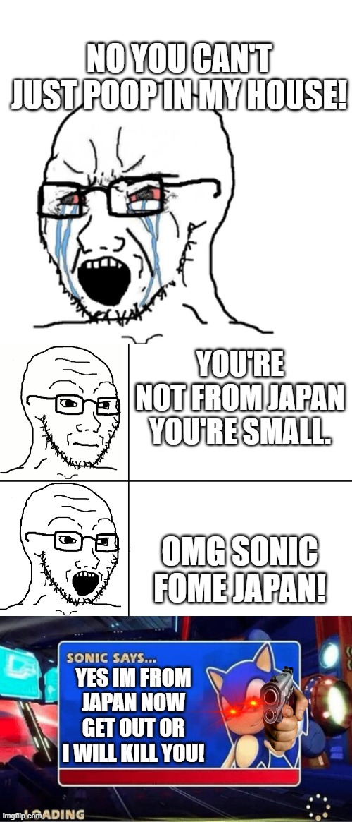 sonic from japan. |  NO YOU CAN'T JUST POOP IN MY HOUSE! YOU'RE NOT FROM JAPAN YOU'RE SMALL. OMG SONIC FOME JAPAN! YES IM FROM JAPAN NOW GET OUT OR I WILL KILL YOU! | image tagged in crying wojak / i know chad meme,soyjak reaction,sonic says,sonic | made w/ Imgflip meme maker