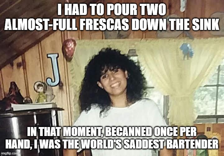  I HAD TO POUR TWO ALMOST-FULL FRESCAS DOWN THE SINK; IN THAT MOMENT, BECANNED ONCE PER HAND, I WAS THE WORLD'S SADDEST BARTENDER | image tagged in jaimmster on,shittyadviceanimals | made w/ Imgflip meme maker