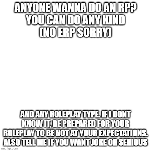 lets see what you guys can think of. | ANYONE WANNA DO AN RP?
YOU CAN DO ANY KIND
(NO ERP SORRY); AND ANY ROLEPLAY TYPE. IF I DONT KNOW IT, BE PREPARED FOR YOUR ROLEPLAY TO BE NOT AT YOUR EXPECTATIONS. ALSO TELL ME IF YOU WANT JOKE OR SERIOUS | image tagged in memes,blank transparent square | made w/ Imgflip meme maker