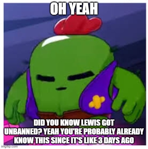 h | OH YEAH; DID YOU KNOW LEWIS GOT UNBANNED? YEAH YOU'RE PROBABLY ALREADY KNOW THIS SINCE IT'S LIKE 3 DAYS AGO | image tagged in spike get real | made w/ Imgflip meme maker