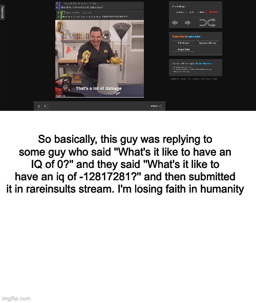 Cringe insult | So basically, this guy was replying to some guy who said ''What's it like to have an IQ of 0?'' and they said ''What's it like to have an iq of -12817281?'' and then submitted it in rareinsults stream. I'm losing faith in humanity | image tagged in blank white template | made w/ Imgflip meme maker