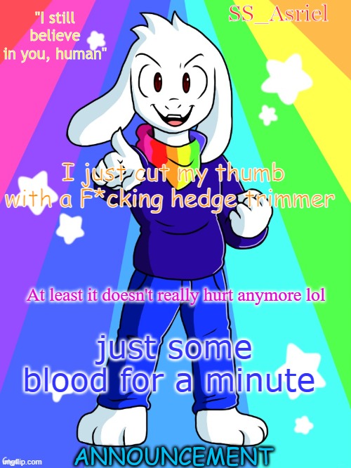 SS_Asriel finished temp | I just cut my thumb with a F*cking hedge trimmer; At least it doesn't really hurt anymore lol; just some blood for a minute | image tagged in ss_asriel finished temp | made w/ Imgflip meme maker