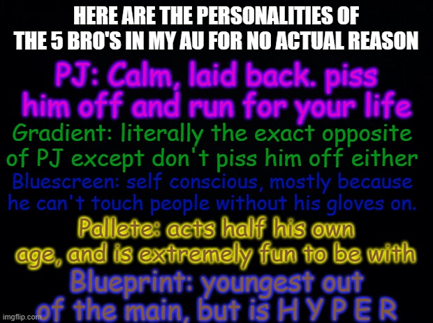 I was bored | HERE ARE THE PERSONALITIES OF THE 5 BRO'S IN MY AU FOR NO ACTUAL REASON; PJ: Calm, laid back. piss him off and run for your life; Gradient: literally the exact opposite of PJ except don't piss him off either; Bluescreen: self conscious, mostly because he can't touch people without his gloves on. Pallete: acts half his own age, and is extremely fun to be with; Blueprint: youngest out of the main, but is H Y P E R | image tagged in black background | made w/ Imgflip meme maker