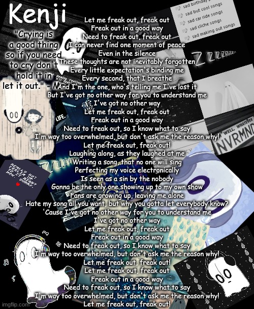 napstablook | Let me freak out, freak out
Freak out in a good way
Need to freak out, freak out

I can never find one moment of peace
Even in the silence
These thoughts are not inevitably forgotten
Every little expectation's binding me
Every second, that I breathe
And I'm the one, who's telling me I've lost it

But I've got no other way for you to understand me
I've got no other way

Let me freak out, freak out
Freak out in a good way
Need to freak out, so I know what to say
I'm way too overwhelmed, but don't ask me the reason why!
Let me freak out, freak out!

Laughing along, as they laughed at me
Writing a song, that no one will sing
Perfecting my voice electronically
Is seen as a sin by the nobody

Gonna be the only one showing up to my own show
Fans are growing up, leaving me alone
Hate my song all you want, but why you gotta let everybody know?

'Cause I've got no other way for you to understand me
I've got no other way

Let me freak out, freak out
Freak out in a good way
Need to freak out, so I know what to say
I'm way too overwhelmed, but don't ask me the reason why!
Let me freak out, freak out!

Let me freak out, freak out
Freak out in a good way
Need to freak out, so I know what to say
I'm way too overwhelmed, but don't ask me the reason why!
Let me freak out, freak out! | image tagged in napstablook | made w/ Imgflip meme maker