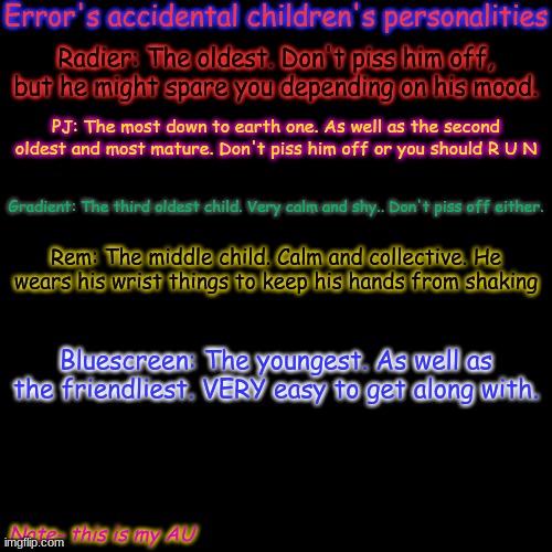 WWWEEEEeeeEEEeeeEEEEEeeeeeEEEEEEEEee | Error's accidental children's personalities; Radier: The oldest. Don't piss him off, but he might spare you depending on his mood. PJ: The most down to earth one. As well as the second oldest and most mature. Don't piss him off or you should R U N; Gradient: The third oldest child. Very calm and shy.. Don't piss off either. Rem: The middle child. Calm and collective. He wears his wrist things to keep his hands from shaking; Bluescreen: The youngest. As well as the friendliest. VERY easy to get along with. Note- this is my AU | image tagged in memes,blank transparent square | made w/ Imgflip meme maker