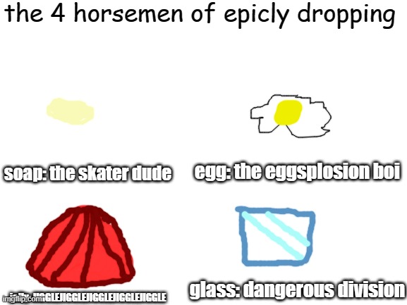 Epicly drop | the 4 horsemen of epicly dropping; egg: the eggsplosion boi; soap: the skater dude; jelly: JIGGLEJIGGLEJIGGLEJIGGLEJIGGLE; glass: dangerous division | image tagged in blank white template | made w/ Imgflip meme maker