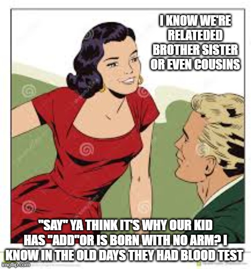 man | I KNOW WE'RE RELATEDED BROTHER SISTER OR EVEN COUSINS; "SAY" YA THINK IT'S WHY OUR KID HAS "ADD"OR IS BORN WITH NO ARM? I KNOW IN THE OLD DAYS THEY HAD BLOOD TEST | image tagged in sexy woman | made w/ Imgflip meme maker