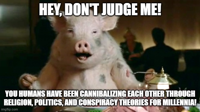 pork cannibal  | HEY, DON'T JUDGE ME! YOU HUMANS HAVE BEEN CANNIBALIZING EACH OTHER THROUGH RELIGION, POLITICS, AND CONSPIRACY THEORIES FOR MILLENNIA! | image tagged in pork cannibal | made w/ Imgflip meme maker