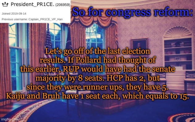 Vote for HCP to enact this! | So for congress reform:; Let's go off of the last election results. If Pollard had thought of this earlier, RUP would have had the senate majority by 8 seats. HCP has 2, but since they were runner ups, they have 5. Kaiju and Bruh have 1 seat each, which equals to 15. | image tagged in president_pr1ce ann temp | made w/ Imgflip meme maker