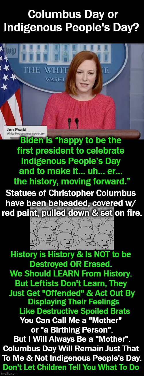 Adults, Stand Up & Take Your Country Back! |  Columbus Day or Indigenous People's Day? Biden is “happy to be the 
first president to celebrate 
Indigenous People’s Day 
and to make it… uh… er… 
the history, moving forward.”; Statues of Christopher Columbus 
have been beheaded, covered w/ 
red paint, pulled down & set on fire. History is History & Is NOT to be 
Destroyed OR Erased. 
We Should LEARN From History. 
But Leftists Don't Learn, They 
Just Get "Offended" & Act Out By; You Can Call Me a "Mother" 
or "a Birthing Person".
But I Will Always Be a "Mother".
Columbus Day Will Remain Just That 
To Me & Not Indigenous People's Day. Displaying Their Feelings 
Like Destructive Spoiled Brats; Don't Let Children Tell You What To Do | image tagged in politics,joe biden,press secretary,columbus day,adulting,spoiled brats | made w/ Imgflip meme maker