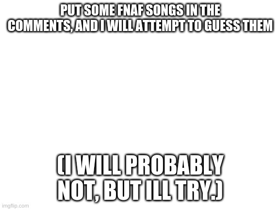 FNAF songs | PUT SOME FNAF SONGS IN THE COMMENTS, AND I WILL ATTEMPT TO GUESS THEM; (I WILL PROBABLY NOT, BUT ILL TRY.) | image tagged in blank white template,comments,song lyrics,fnaf | made w/ Imgflip meme maker