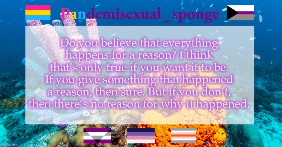 Thought about this today | Do you believe that everything happens for a reason? I think that’s only true if you want it to be. If you give something that happened a reason, then sure. But if you don’t, then there’s no reason for why it happened. | image tagged in pandemisexual_sponge temp,demisexual_sponge | made w/ Imgflip meme maker