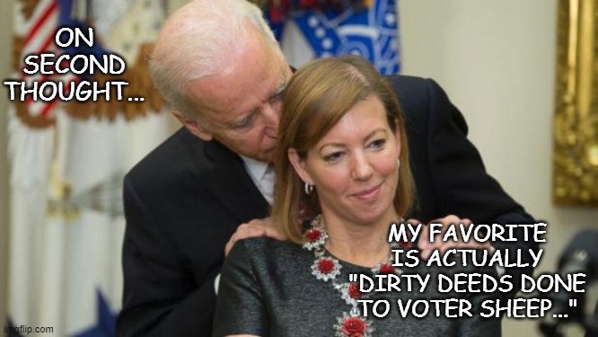 Creepy Joe Biden | ON SECOND THOUGHT... MY FAVORITE IS ACTUALLY "DIRTY DEEDS DONE TO VOTER SHEEP..." | image tagged in creepy joe biden | made w/ Imgflip meme maker
