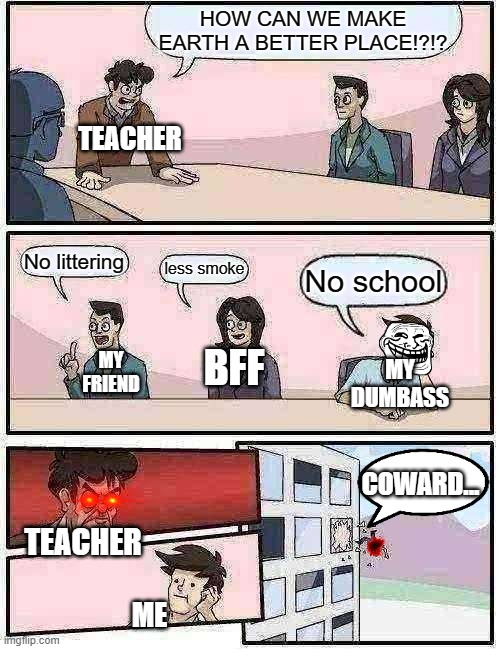 NO SCHOOL!! | HOW CAN WE MAKE EARTH A BETTER PLACE!?!? TEACHER; No littering; less smoke; No school; BFF; MY FRIEND; MY DUMBASS; COWARD... TEACHER; ME | image tagged in memes,boardroom meeting suggestion | made w/ Imgflip meme maker