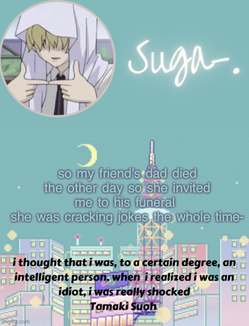 her mother says it's because he hasn't quite processed his death y e t | so my friend's dad died the other day so she invited me to his funeral 
she was cracking jokes the whole time- | image tagged in sugas tamaki template | made w/ Imgflip meme maker