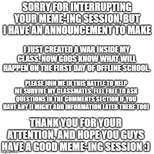 random conscription notice | SORRY FOR INTERRUPTING YOUR MEME-ING SESSION, BUT I HAVE AN ANNOUNCEMENT TO MAKE; I JUST CREATED A WAR INSIDE MY CLASS. NOW GODS KNOW WHAT WILL HAPPEN ON THE FIRST DAY OF OFFLINE SCHOOL. PLEASE JOIN ME IN THIS BATTLE TO HELP ME SURVIVE MY CLASSMATES. FEEL FREE TO ASK QUESTIONS IN THE COMMENTS SECTION IF YOU HAVE ANY (I MIGHT ADD INFORMATION LATER THERE TOO); THANK YOU FOR YOUR ATTENTION, AND HOPE YOU GUYS HAVE A GOOD MEME-ING SESSION :) | image tagged in blank transparent square,pain,oh wow are you actually reading these tags,back to school,war,life sucks | made w/ Imgflip meme maker
