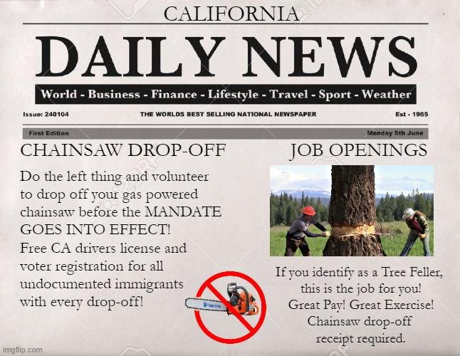 Tree Fellers | CALIFORNIA; CHAINSAW DROP-OFF; JOB OPENINGS; Do the left thing and volunteer 
to drop off your gas powered 
chainsaw before the MANDATE
GOES INTO EFFECT!
Free CA drivers license and
voter registration for all
undocumented immigrants
with every drop-off! If you identify as a Tree Feller, 
this is the job for you!
Great Pay! Great Exercise!

Chainsaw drop-off 
receipt required. | image tagged in newspaper | made w/ Imgflip meme maker
