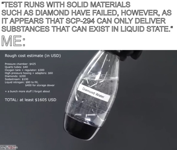 Diamond water!? | “TEST RUNS WITH SOLID MATERIALS SUCH AS DIAMOND HAVE FAILED, HOWEVER, AS IT APPEARS THAT SCP-294 CAN ONLY DELIVER SUBSTANCES THAT CAN EXIST IN LIQUID STATE.“; ME: | image tagged in memes,scp meme,diamond water | made w/ Imgflip meme maker